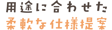 用途に合わせた柔軟な仕様提案