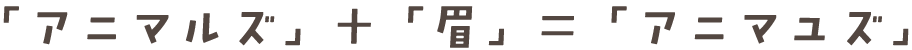 「アニマルズ」 ＋ 「眉」 ＝ 「アニマユズ」