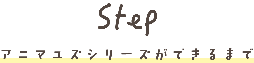 Step アニマユズシリーズができるまで