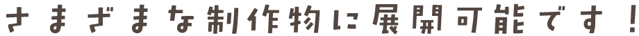 さまざまな制作物に展開可能です！