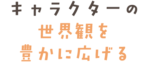 キャラクターの世界観を豊かに広げる