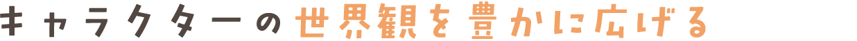 キャラクターの世界観を豊かに広げる