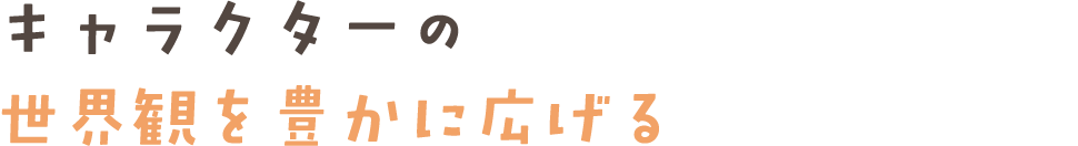 キャラクターの世界観を豊かに広げる
