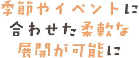 季節やイベントに合わせた柔軟な展開が可能に