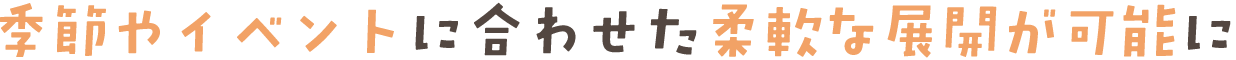 季節やイベントに合わせた柔軟な展開が可能に