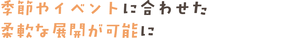 季節やイベントに合わせた柔軟な展開が可能に
