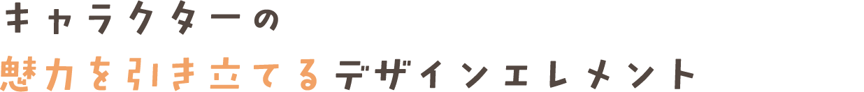 キャラクターの 魅力を引き立てるデザインエレメント