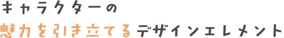 キャラクターの 魅力を引き立てるデザインエレメント