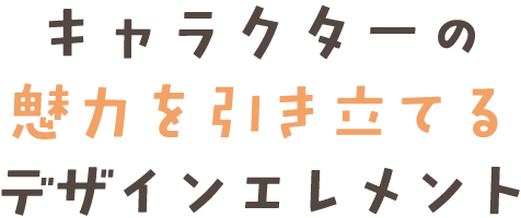 キャラクターの 魅力を引き立てるデザインエレメント