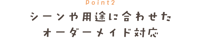Point2 シーンや用途に合わせた オーダーメイド対応