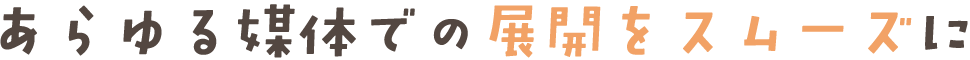 あらゆる媒体での展開をスムーズに