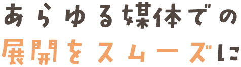 あらゆる媒体での展開をスムーズに