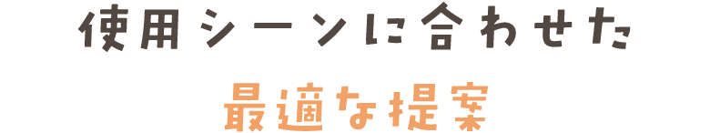 使用シーンに合わせた 最適な提案