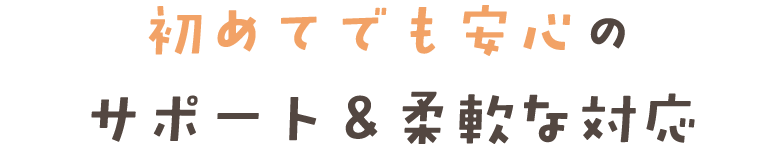 初めてでも安心の サポート&柔軟な対応