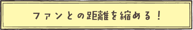 ファンとの距離を縮める!
