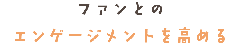 ファンとの エンゲージメントを高める
